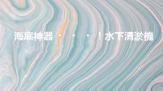 海底神器！水下清淤機(jī)器人揭秘，究竟是如何實(shí)現(xiàn)高效清理水道？！